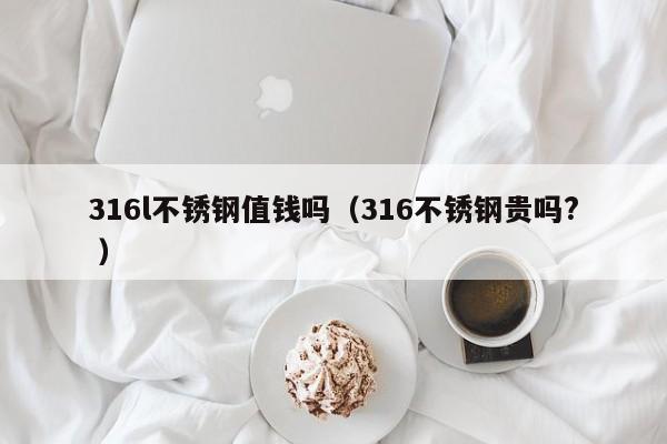 316l不锈钢值钱吗（316不锈钢贵吗? ）