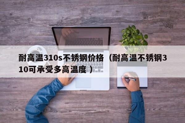耐高温310s不锈钢价格（耐高温不锈钢310可承受多高温度 ）