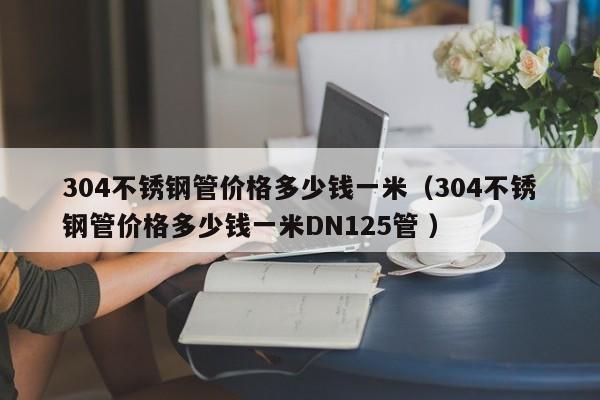 304不锈钢管价格多少钱一米（304不锈钢管价格多少钱一米DN125管 ）